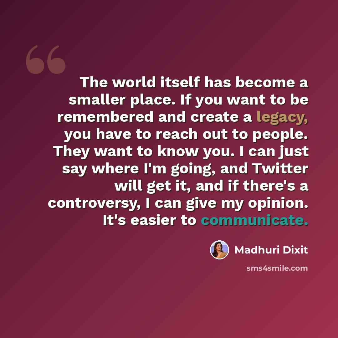 “The world itself has become a smaller place. If you want to be remembered and create a legacy, you have to reach out to people. They want to know you. I can just say where I'm going, and Twitter will get it, and if there's a controversy, I can give my opinion. It's easier to communicate.” quote by Madhuri Dixit
