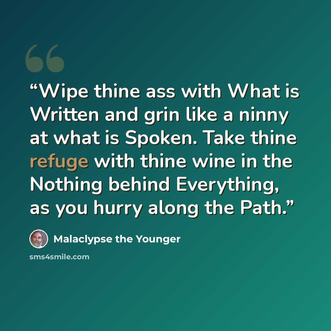 “Wipe thine ass with What is Written and grin like a ninny at what is Spoken. Take thine refuge with thine wine in the Nothing behind Everything, as you hurry along the Path.” quote by Malaclypse the Younger