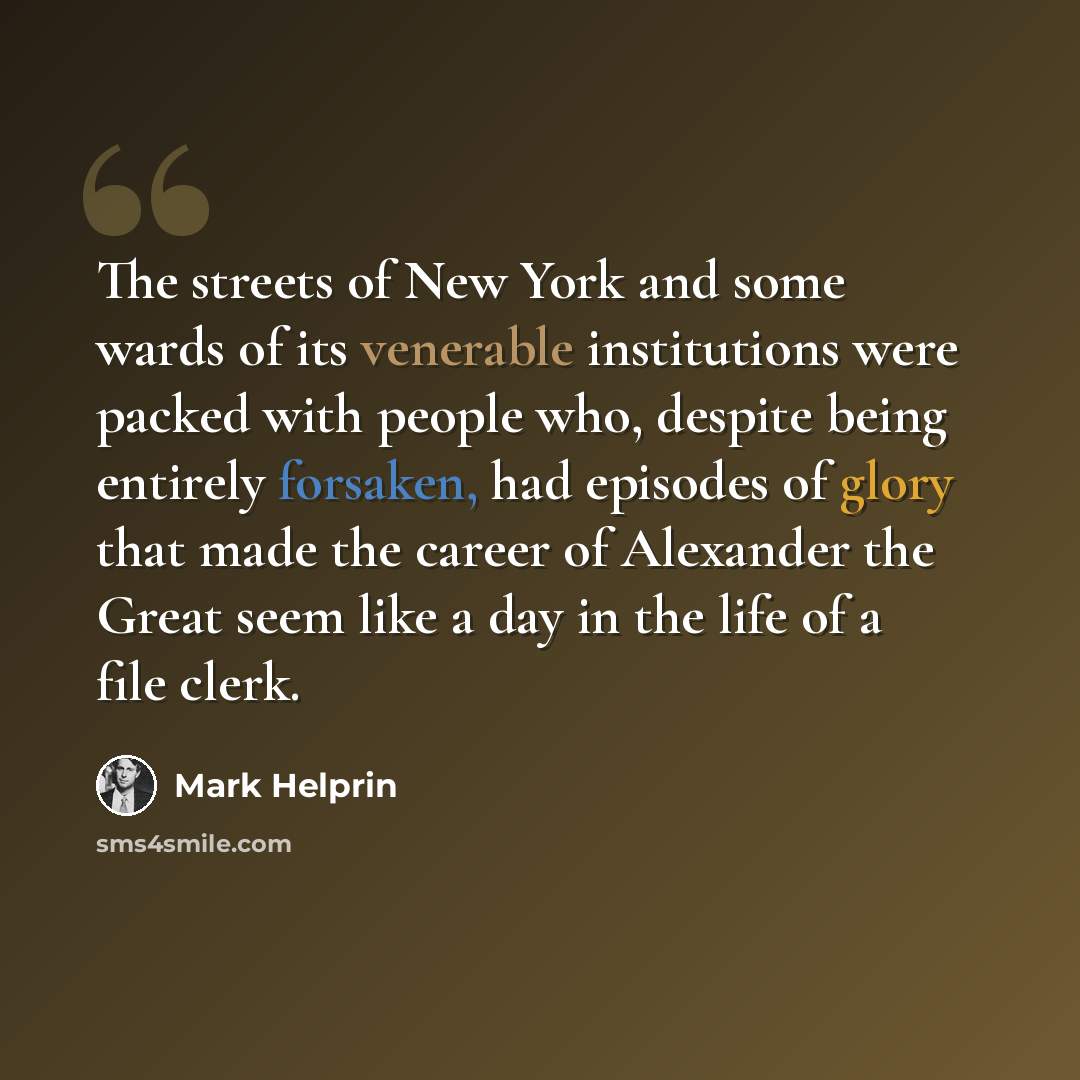 “The streets of New York and some wards of its venerable institutions were packed with people who, despite being entirely forsaken, had episodes of glory that made the career of Alexander the Great seem like a day in the life of a file clerk.” quote by Mark Helprin