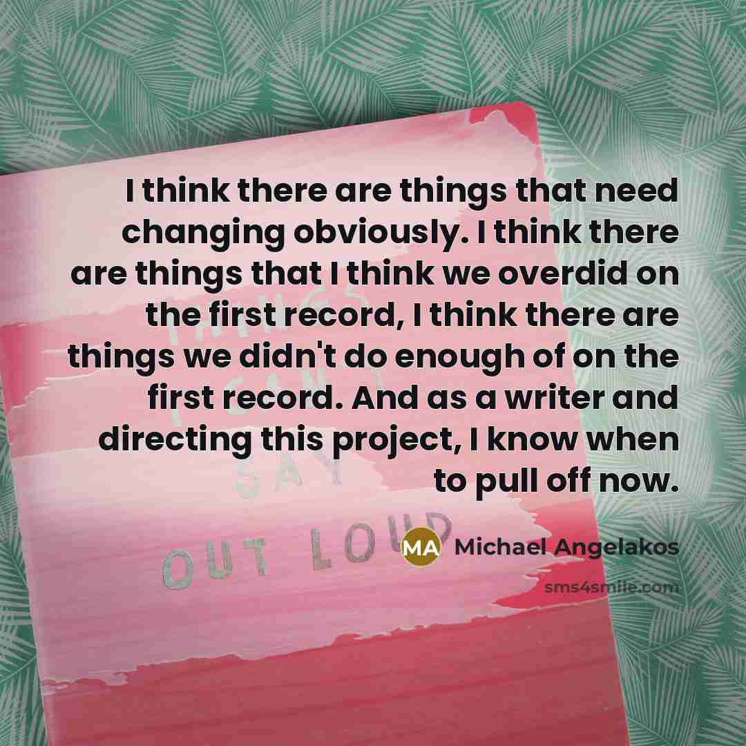 “I think there are things that need changing obviously. I think there are things that I think we overdid on the first record, I think there are things we didn't do enough of on the first record. And as a writer and directing this project, I know when to pull off now.” quote by Michael Angelakos