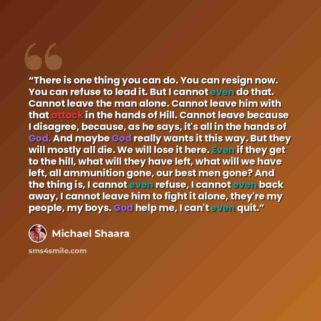 “There is one thing you can do. You can resign now. You can refuse to lead it. But I cannot even do that. Cannot leave the man alone. Cannot leave him with that attack in the hands of Hill. Cannot leave because I disagree, because, as he says, it's all in the hands of God. And maybe God really…” quote by Michael Shaara