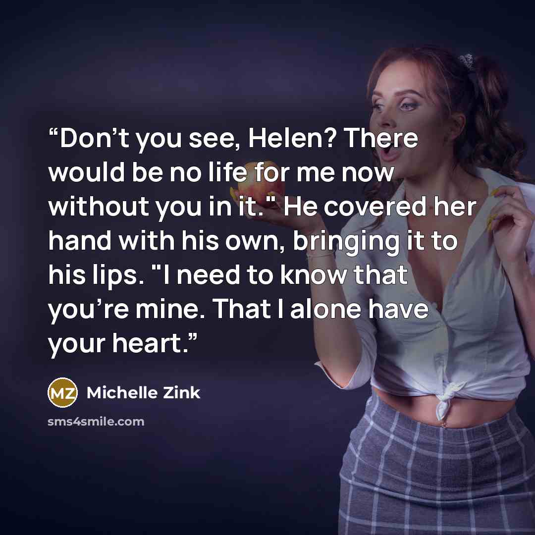 “Don't you see, Helen? There would be no life for me now without you in it." He covered her hand with his own, bringing it to his lips. "I need to know that you're mine. That I alone have your heart.” quote by Michelle Zink