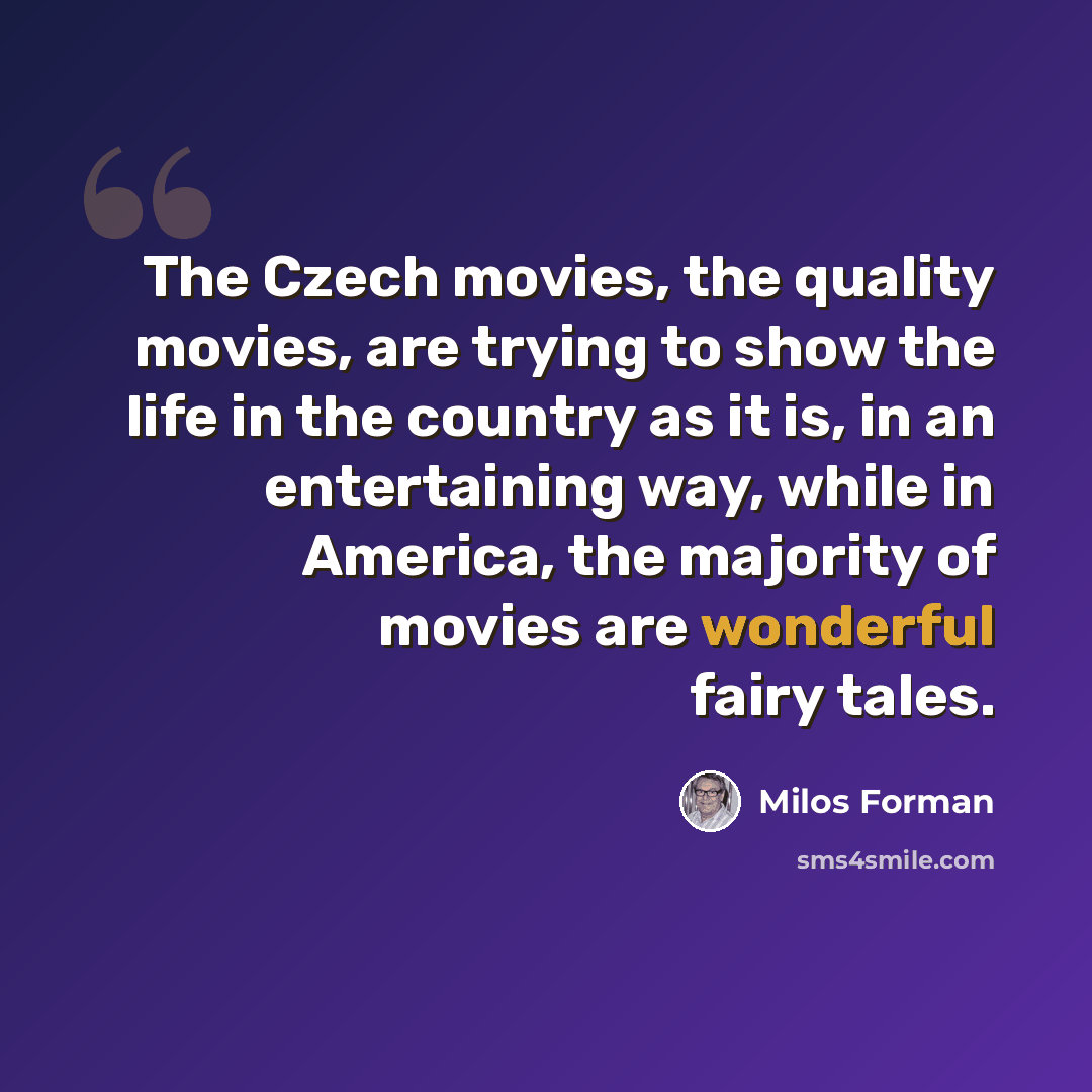 “The Czech movies, the quality movies, are trying to show the life in the country as it is, in an entertaining way, while in America, the majority of movies are wonderful fairy tales.” quote by Milos Forman