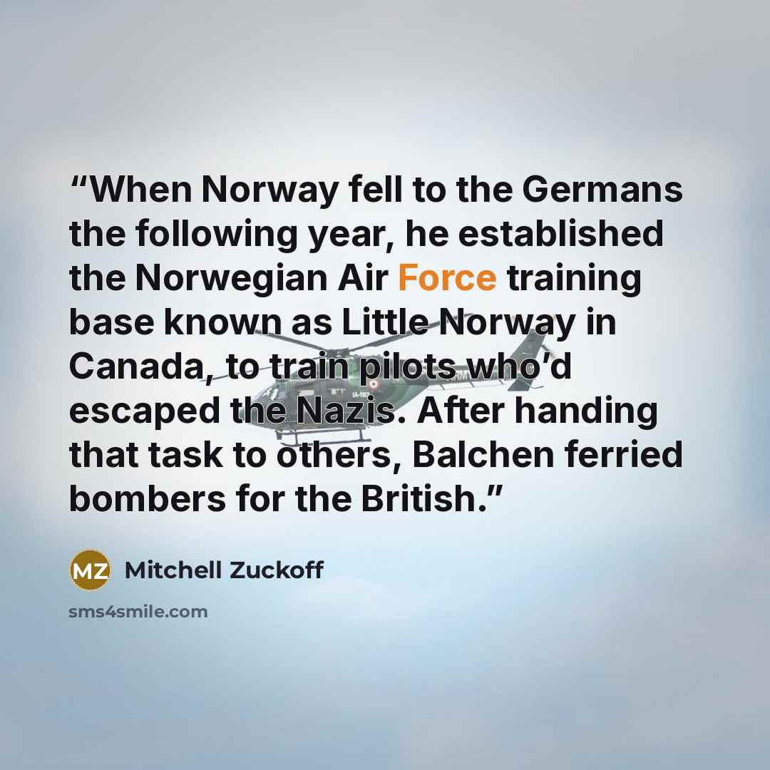 “When Norway fell to the Germans the following year, he established the Norwegian Air Force training base known as Little Norway in Canada, to train pilots who’d escaped the Nazis. After handing that task to others, Balchen ferried bombers for the British.” quote by Mitchell Zuckoff