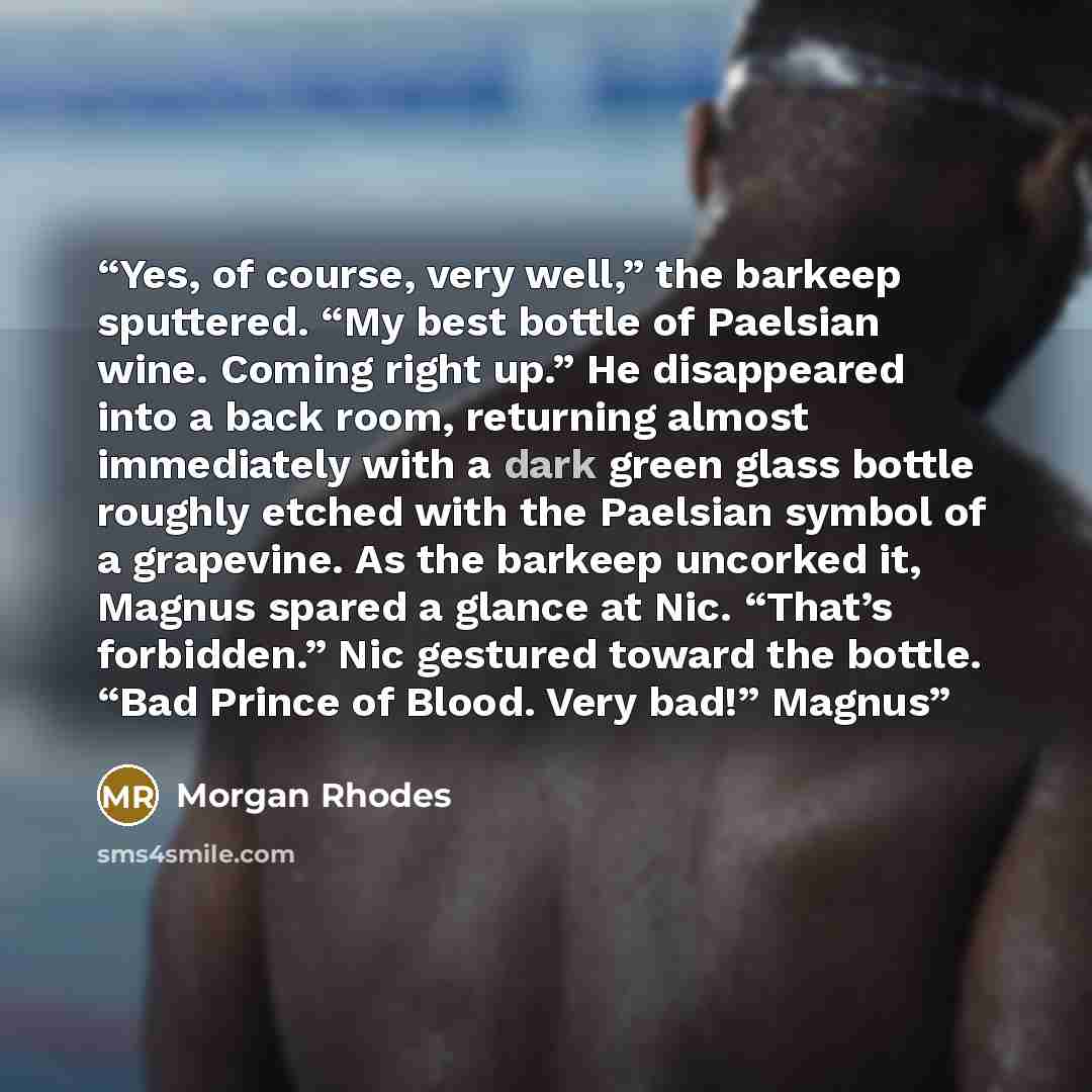“Yes, of course, very well,” the barkeep sputtered. “My best bottle of Paelsian wine. Coming right up.” He disappeared into a back room, returning almost immediately with a dark green glass bottle roughly etched with the Paelsian symbol of a grapevine. As the barkeep uncorked it, Magnus spared a…” quote by Morgan Rhodes