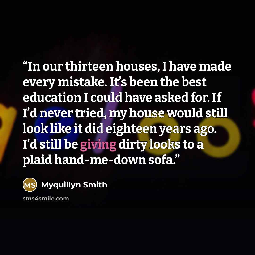 “In our thirteen houses, I have made every mistake. It’s been the best education I could have asked for. If I’d never tried, my house would still look like it did eighteen years ago. I’d still be giving dirty looks to a plaid hand-me-down sofa.” quote by Myquillyn Smith