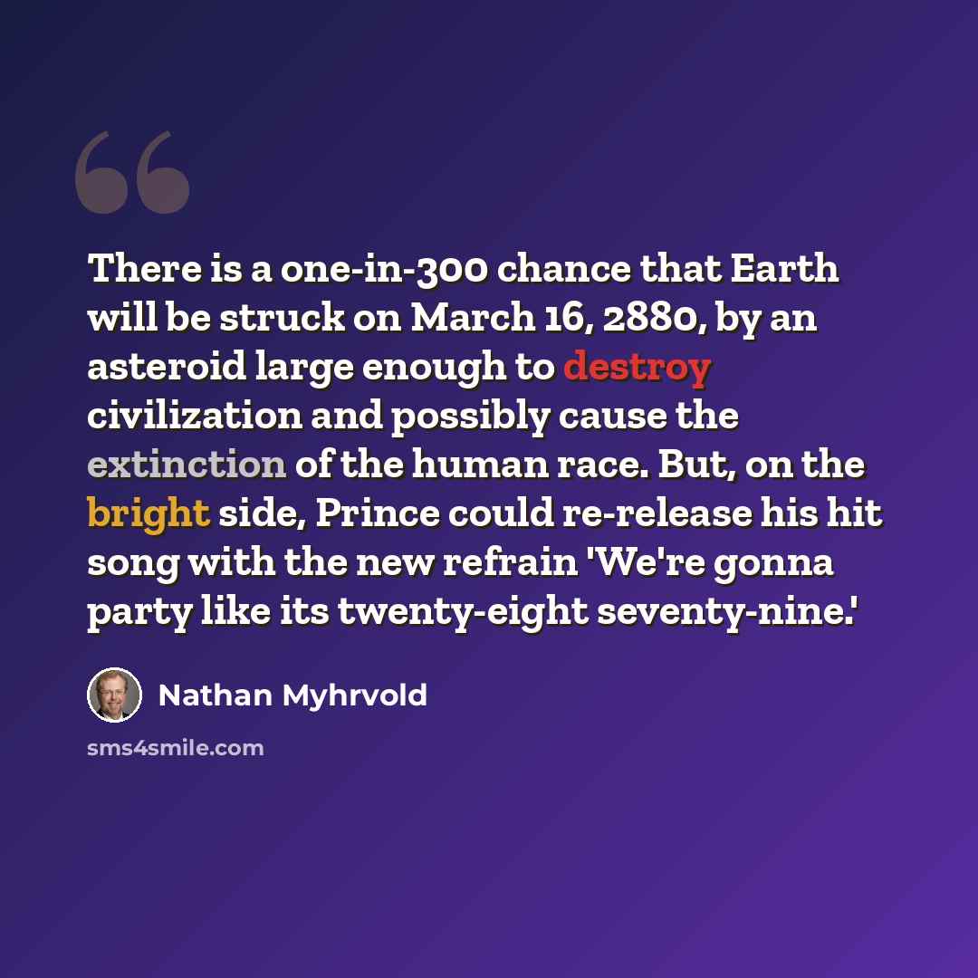 “There is a one-in-300 chance that Earth will be struck on March 16, 2880, by an asteroid large enough to destroy civilization and possibly cause the extinction of the human race. But, on the bright side, Prince could re-release his hit song with the new refrain 'We're gonna party like its…” quote by Nathan Myhrvold