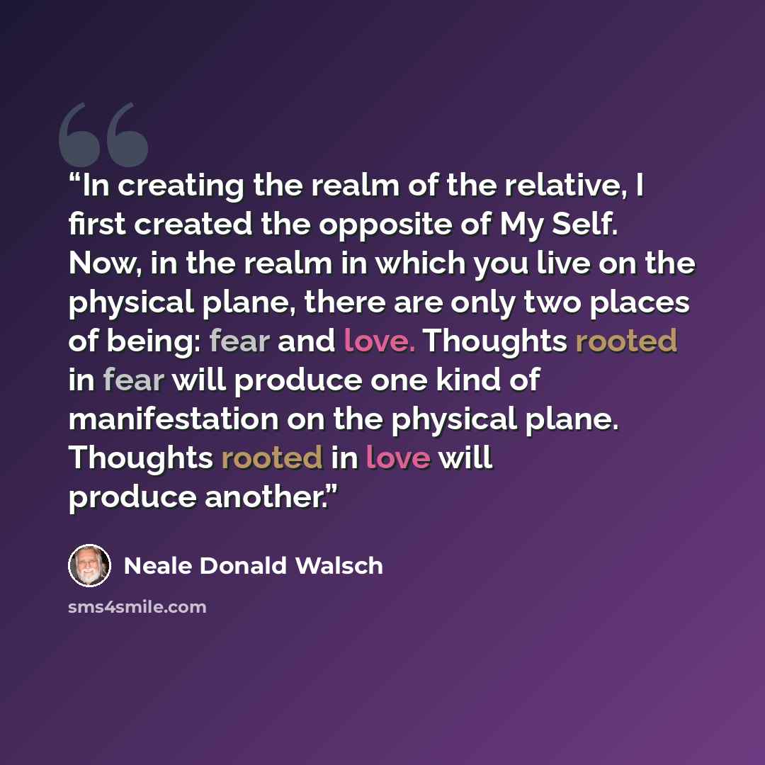 “In creating the realm of the relative, I first created the opposite of My Self. Now, in the realm in which you live on the physical plane, there are only two places of being: fear and love. Thoughts rooted in fear will produce one kind of manifestation on the physical plane. Thoughts rooted in…” quote by Neale Donald Walsch