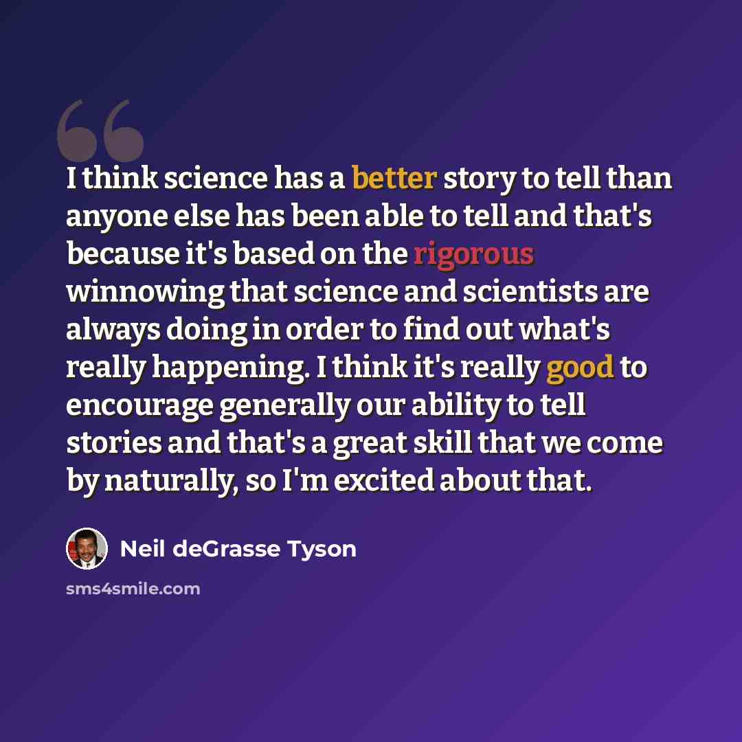 “I think science has a better story to tell than anyone else has been able to tell and that's because it's based on the rigorous winnowing that science and scientists are always doing in order to find out what's really happening. I think it's really good to encourage generally our ability to tell…” quote by Neil deGrasse Tyson