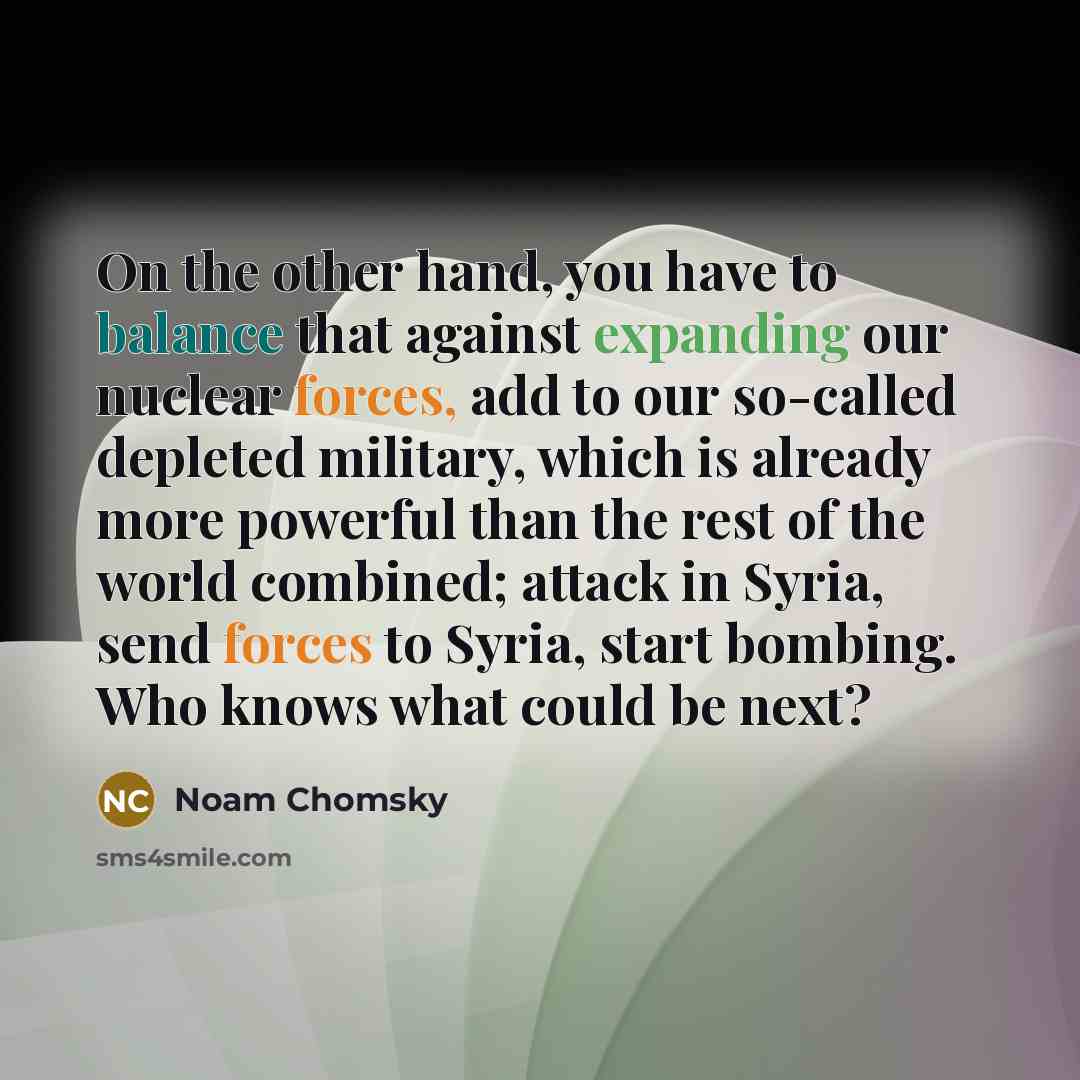 “On the other hand, you have to balance that against expanding our nuclear forces, add to our so-called depleted military, which is already more powerful than the rest of the world combined; attack in Syria, send forces to Syria, start bombing. Who knows what could be next?” quote by Noam Chomsky