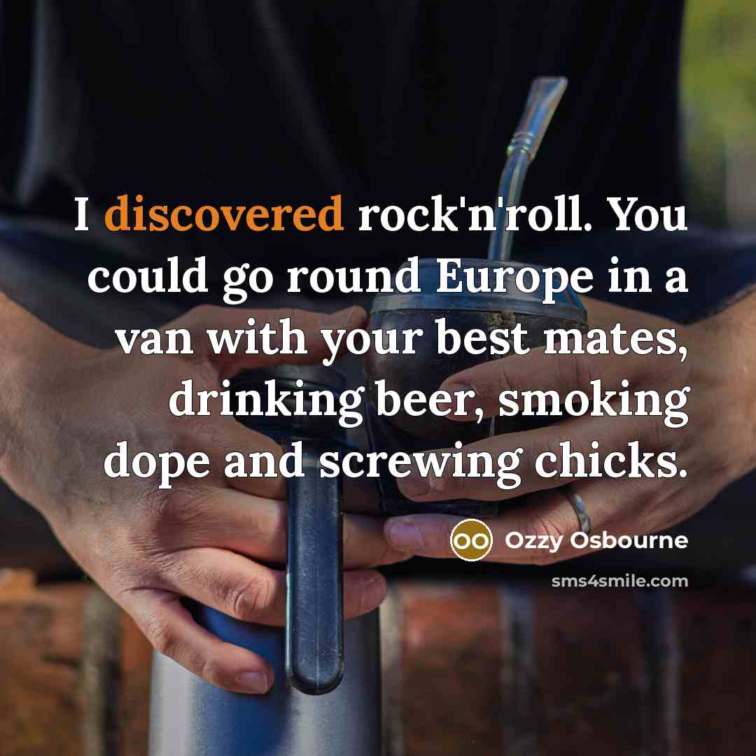 “I discovered rock'n'roll. You could go round Europe in a van with your best mates, drinking beer, smoking dope and screwing chicks.” quote by Ozzy Osbourne