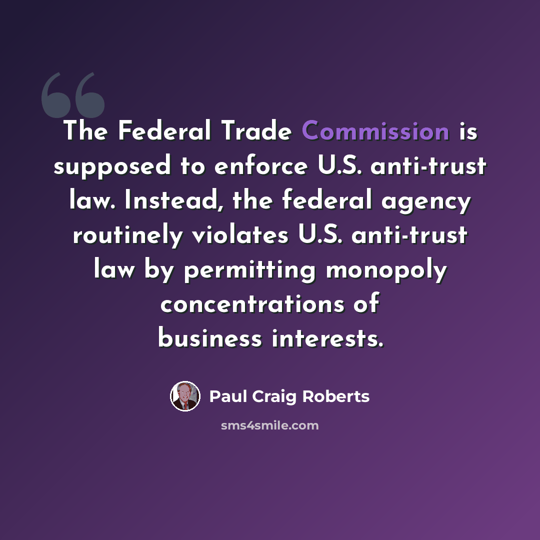 “The Federal Trade Commission is supposed to enforce U.S. anti-trust law. Instead, the federal agency routinely violates U.S. anti-trust law by permitting monopoly concentrations of business interests.” quote by Paul Craig Roberts