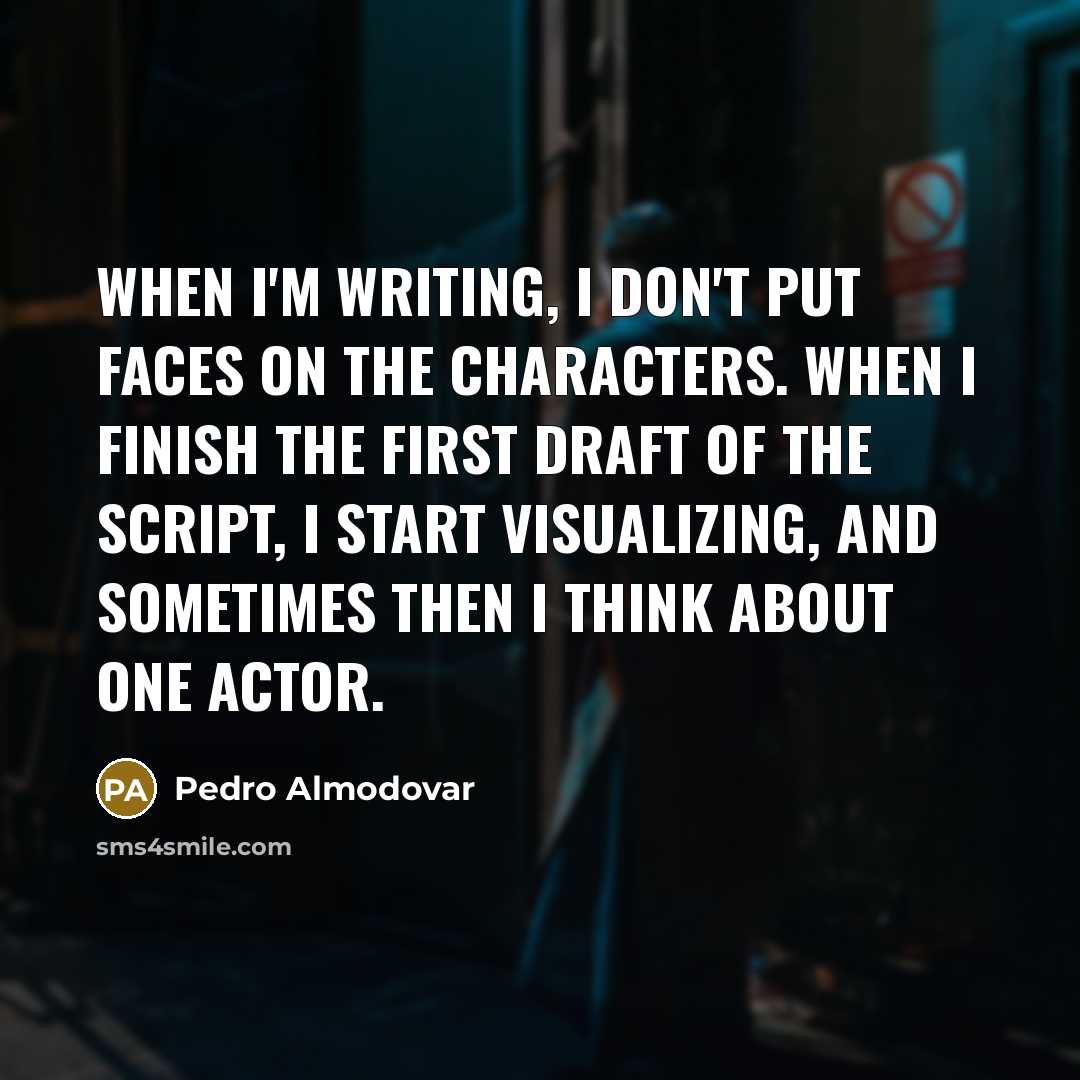“When I'm writing, I don't put faces on the characters. When I finish the first draft of the script, I start visualizing, and sometimes then I think about one actor.” quote by Pedro Almodovar