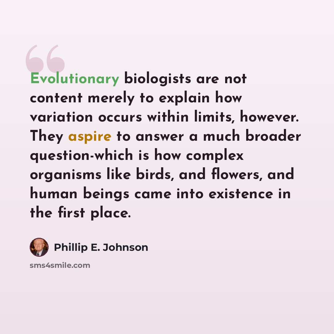 “Evolutionary biologists are not content merely to explain how variation occurs within limits, however. They aspire to answer a much broader question-which is how complex organisms like birds, and flowers, and human beings came into existence in the first place.” quote by Phillip E. Johnson