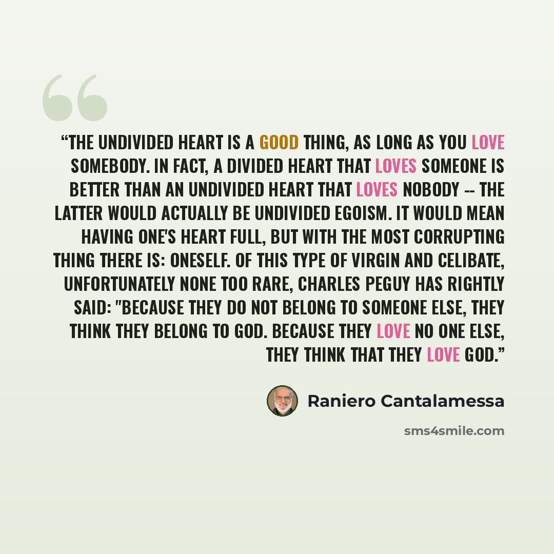 “The undivided heart is a good thing, as long as you love somebody. In fact, a divided heart that loves someone is better than an undivided heart that loves nobody -- the latter would actually be undivided egoism. It would mean having one's heart full, but with the most corrupting thing there is…” quote by Raniero Cantalamessa