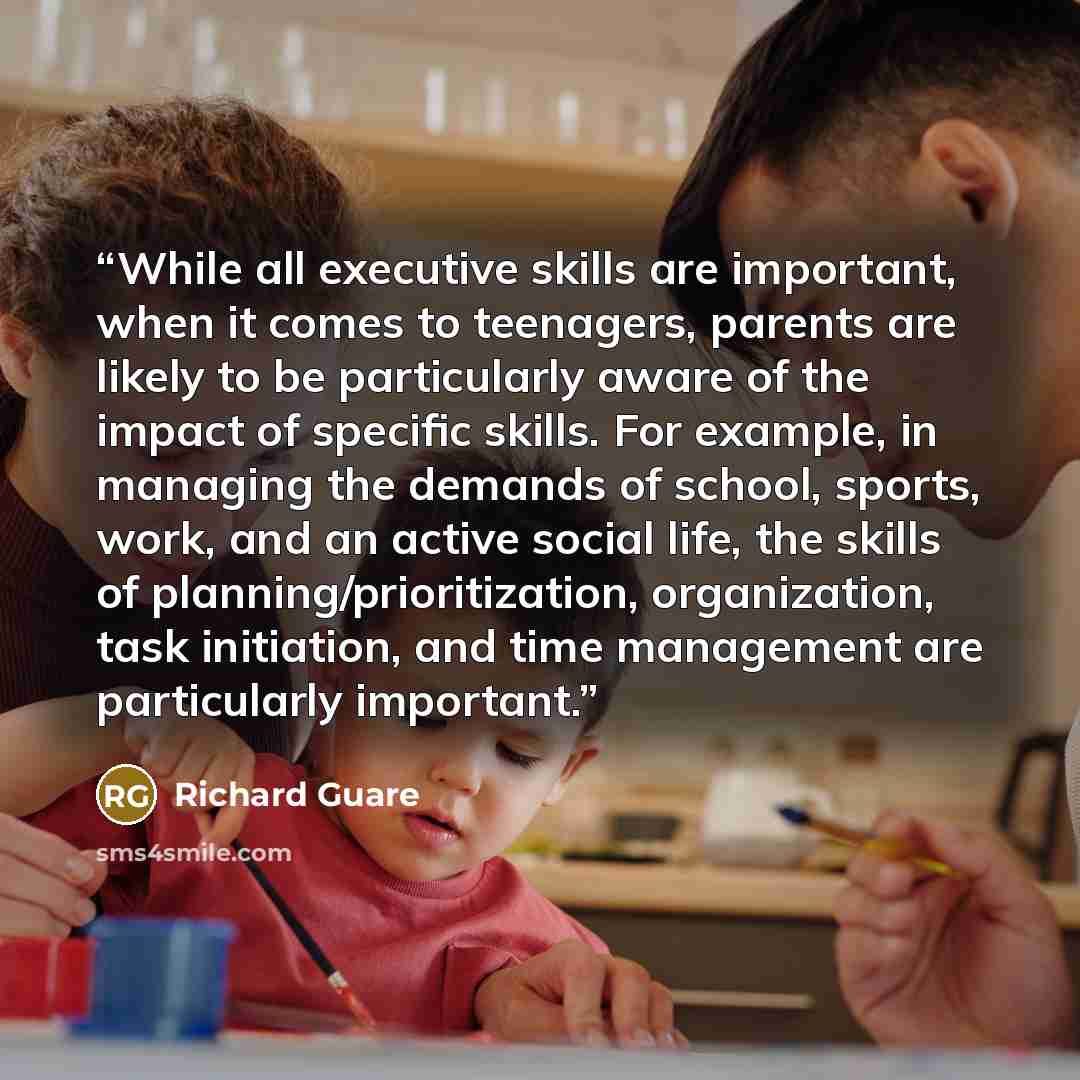 “While all executive skills are important, when it comes to teenagers, parents are likely to be particularly aware of the impact of specific skills. For example, in managing the demands of school, sports, work, and an active social life, the skills of planning/prioritization, organization, task…” quote by Richard Guare