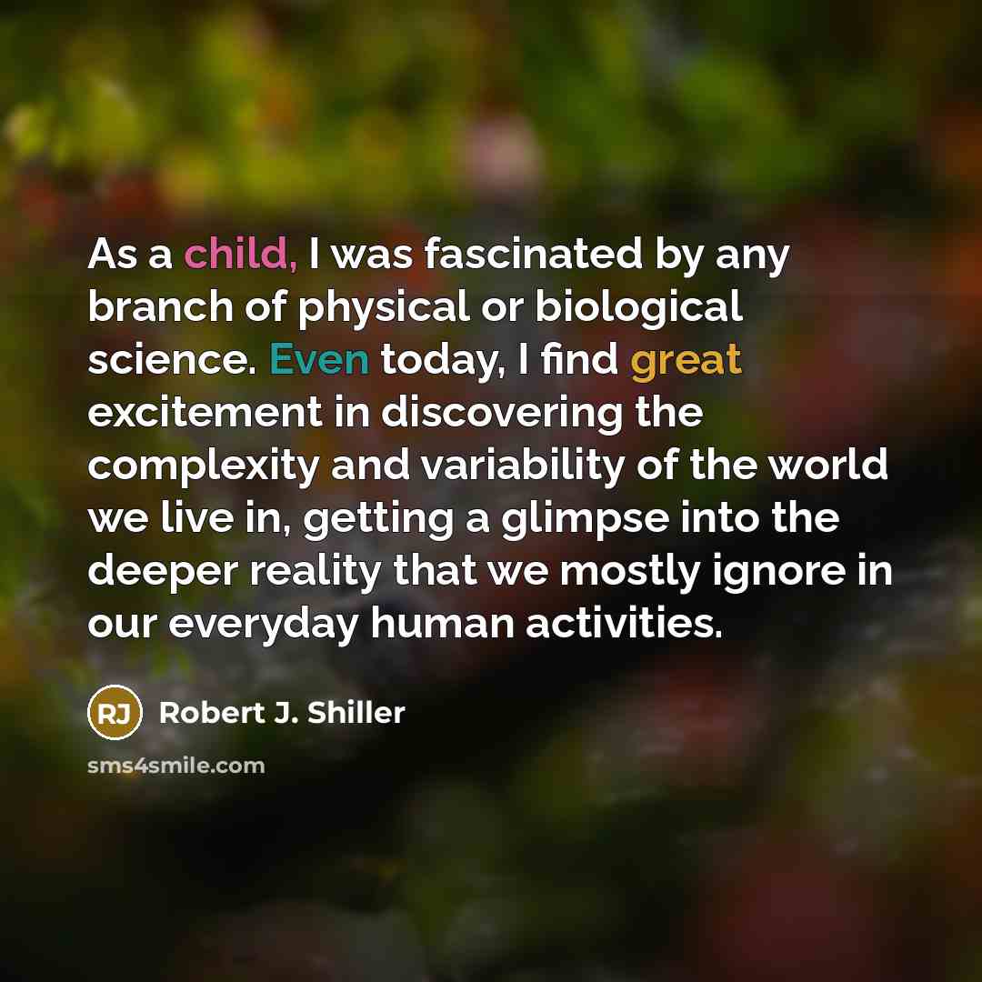 “As a child, I was fascinated by any branch of physical or biological science. Even today, I find great excitement in discovering the complexity and variability of the world we live in, getting a glimpse into the deeper reality that we mostly ignore in our everyday human activities.” quote by Robert J. Shiller