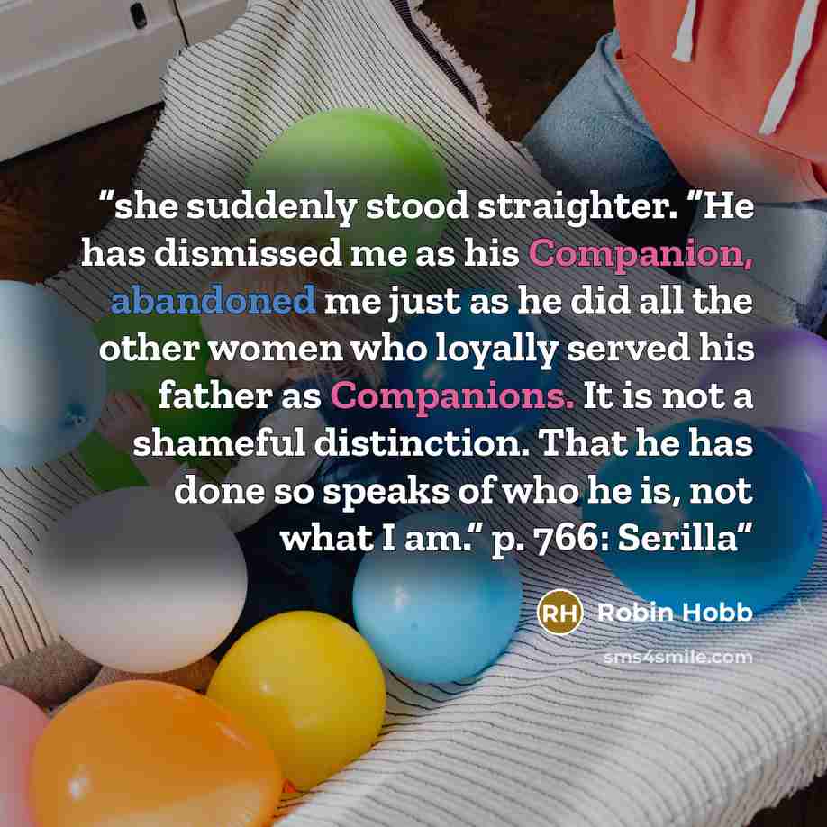 “she suddenly stood straighter. “He has dismissed me as his Companion, abandoned me just as he did all the other women who loyally served his father as Companions. It is not a shameful distinction. That he has done so speaks of who he is, not what I am.” p. 766: Serilla” quote by Robin Hobb