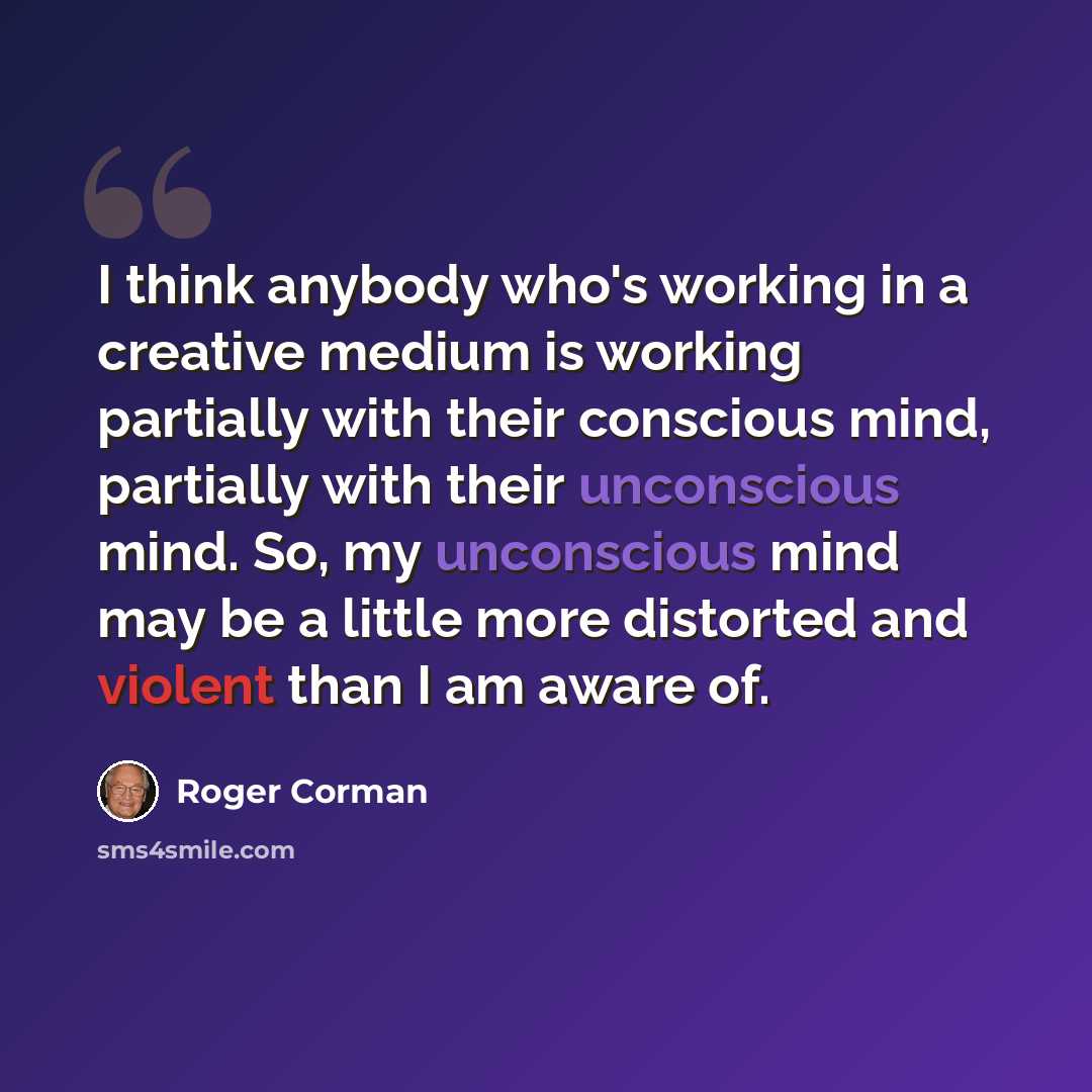 “I think anybody who's working in a creative medium is working partially with their conscious mind, partially with their unconscious mind. So, my unconscious mind may be a little more distorted and violent than I am aware of.” quote by Roger Corman