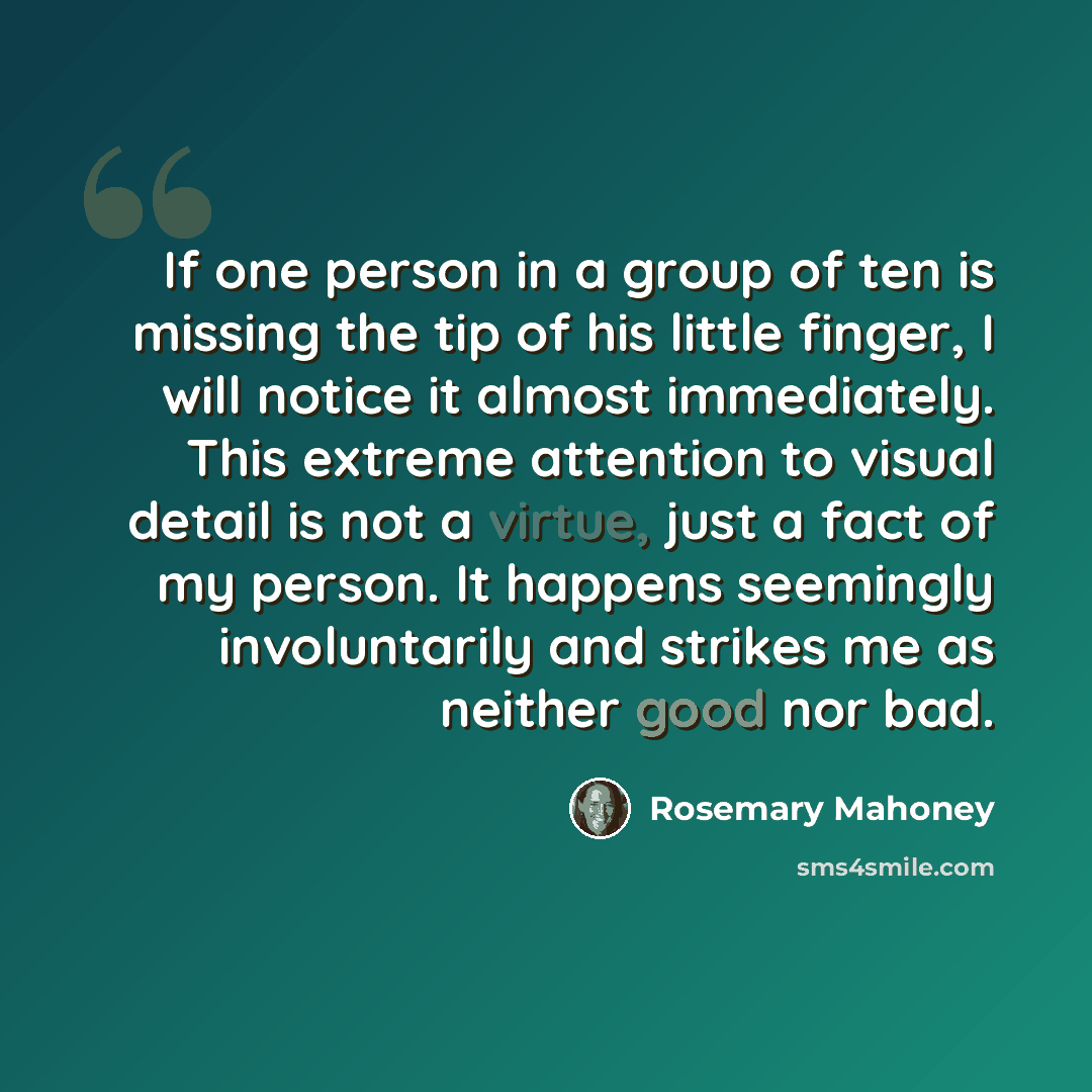 “If one person in a group of ten is missing the tip of his little finger, I will notice it almost immediately. This extreme attention to visual detail is not a virtue, just a fact of my person. It happens seemingly involuntarily and strikes me as neither good nor bad.” quote by Rosemary Mahoney