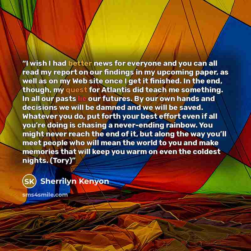 “I wish I had better news for everyone and you can all read my report on our findings in my upcoming paper, as well as on my Web site once I get it finished. In the end, though, my quest for Atlantis did teach me something. In all our pasts lie our futures. By our own hands and decisions we will be…” quote by Sherrilyn Kenyon