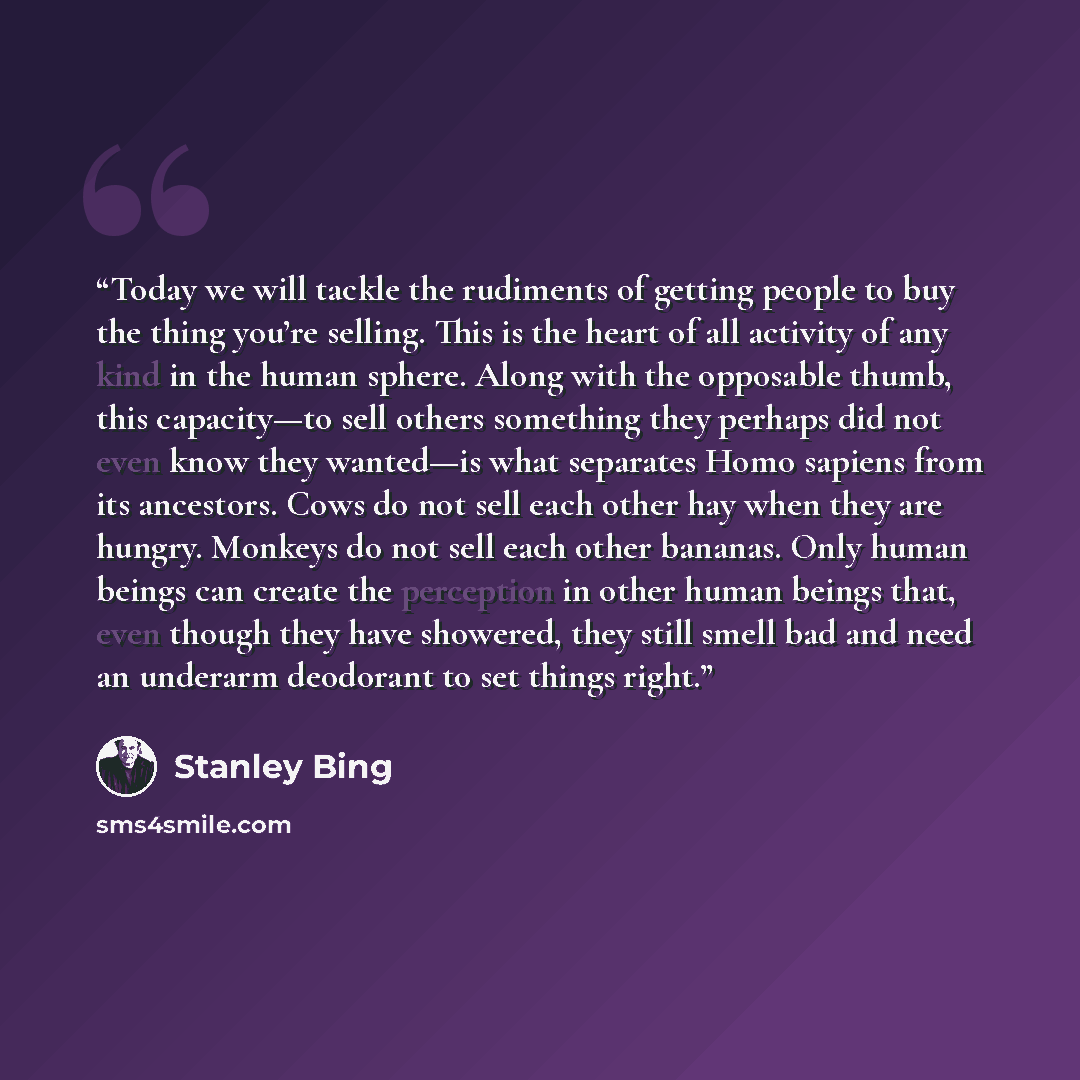 “Today we will tackle the rudiments of getting people to buy the thing you’re selling. This is the heart of all activity of any kind in the human sphere. Along with the opposable thumb, this capacity—to sell others something they perhaps did not even know they wanted—is what separates Homo sapiens…” quote by Stanley Bing