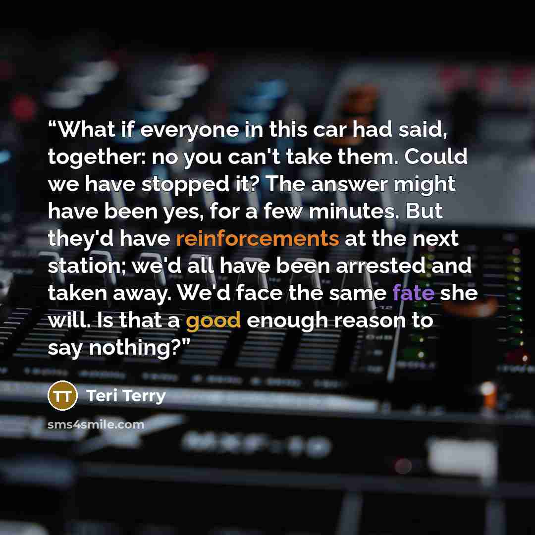 “What if everyone in this car had said, together: no you can't take them. Could we have stopped it? The answer might have been yes, for a few minutes. But they'd have reinforcements at the next station; we'd all have been arrested and taken away. We'd face the same fate she will. Is that a good…” quote by Teri Terry