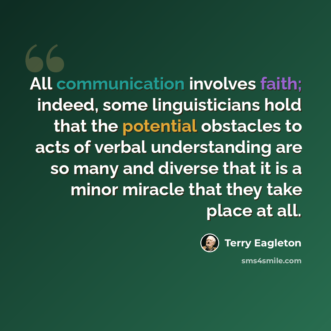“All communication involves faith; indeed, some linguisticians hold that the potential obstacles to acts of verbal understanding are so many and diverse that it is a minor miracle that they take place at all.” quote by Terry Eagleton