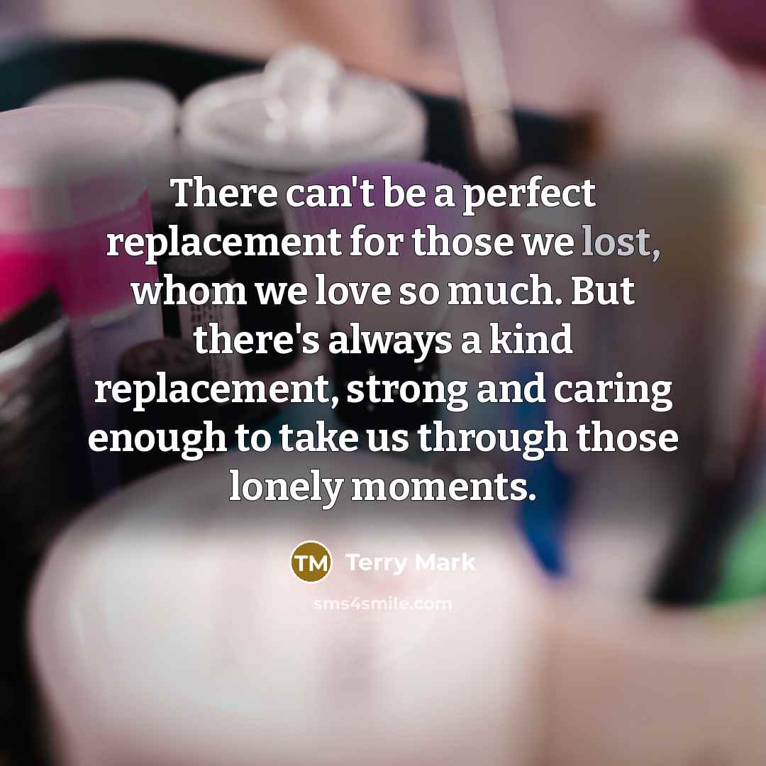 “There can't be a perfect replacement for those we lost, whom we love so much. But there's always a kind replacement, strong and caring enough to take us through those lonely moments.” quote by Terry Mark