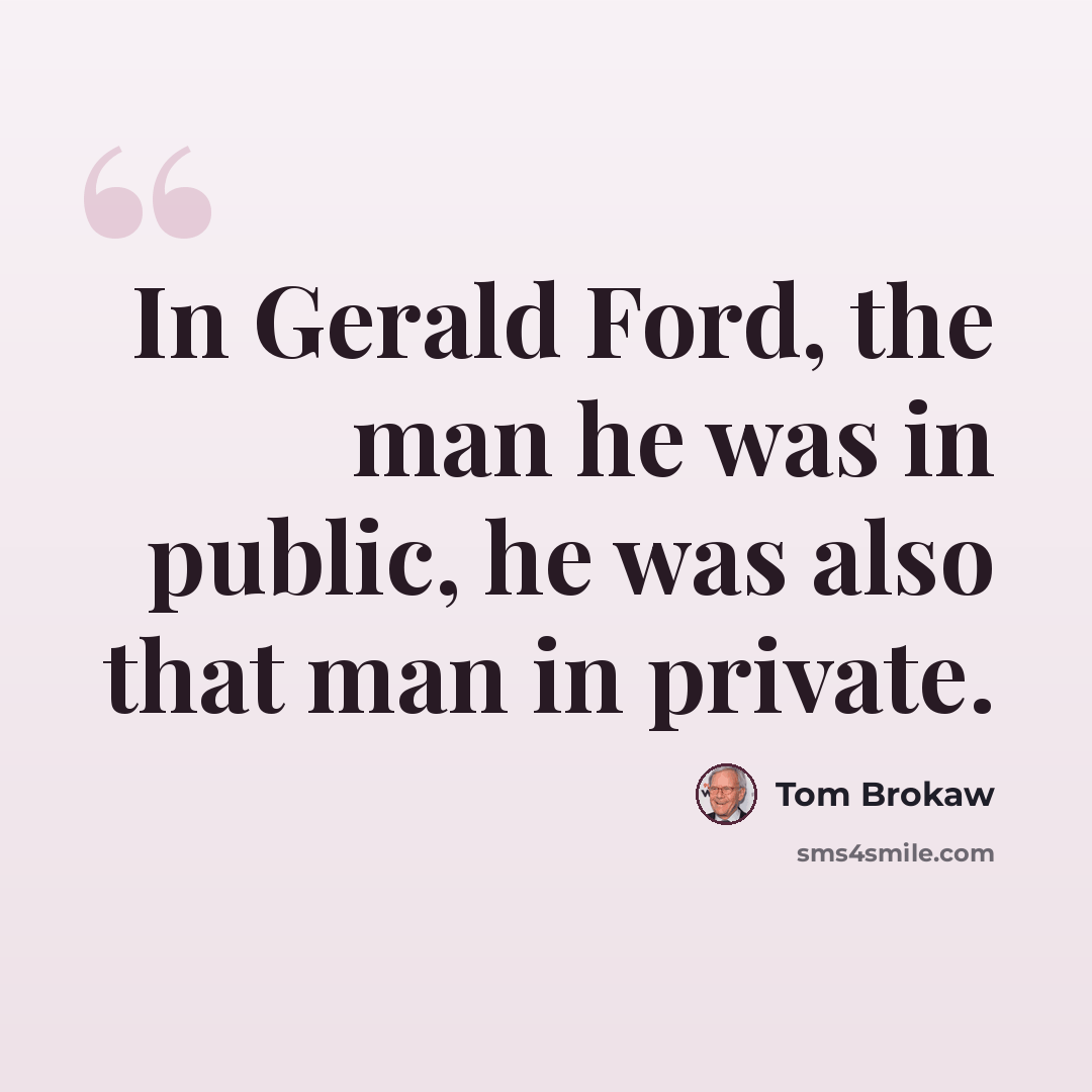 “In Gerald Ford, the man he was in public, he was also that man in private.” quote by Tom Brokaw