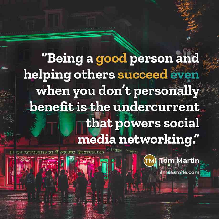 “Being a good person and helping others succeed even when you don’t personally benefit is the undercurrent that powers social media networking.” quote by Tom Martin