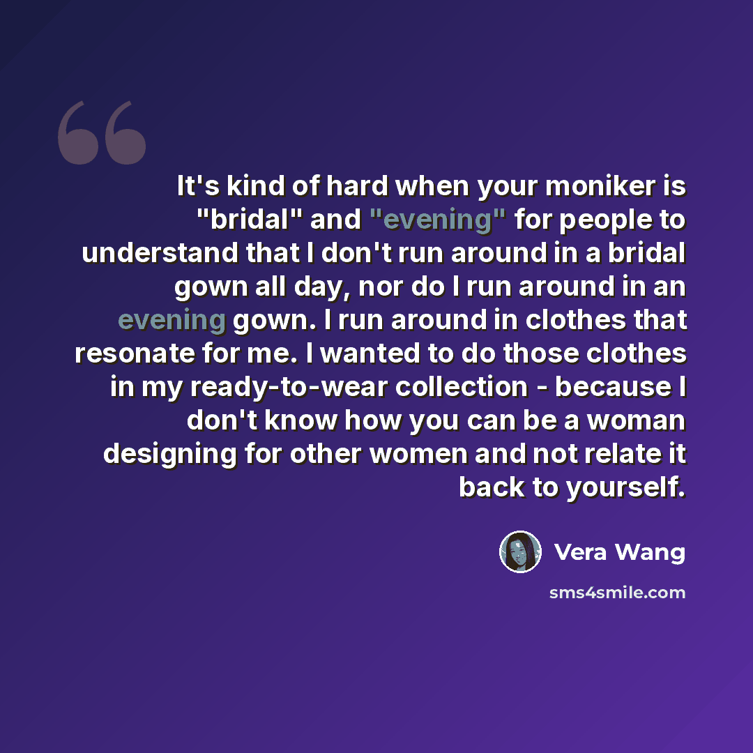 “It's kind of hard when your moniker is "bridal" and "evening" for people to understand that I don't run around in a bridal gown all day, nor do I run around in an evening gown. I run around in clothes that resonate for me. I wanted to do those clothes in my ready-to-wear collection - because I…” quote by Vera Wang