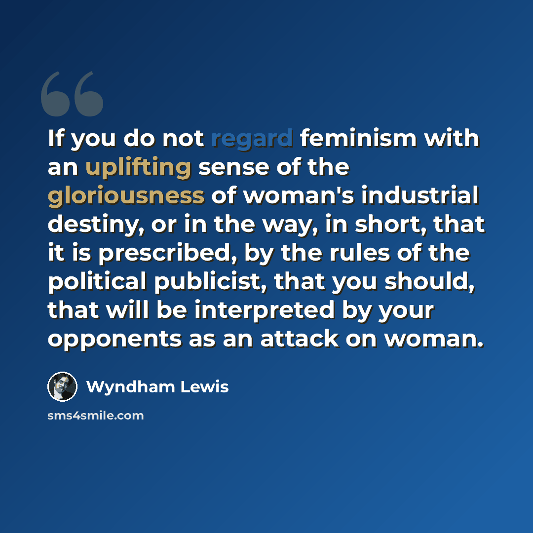 “If you do not regard feminism with an uplifting sense of the gloriousness of woman's industrial destiny, or in the way, in short, that it is prescribed, by the rules of the political publicist, that you should, that will be interpreted by your opponents as an attack on woman.” quote by Wyndham Lewis