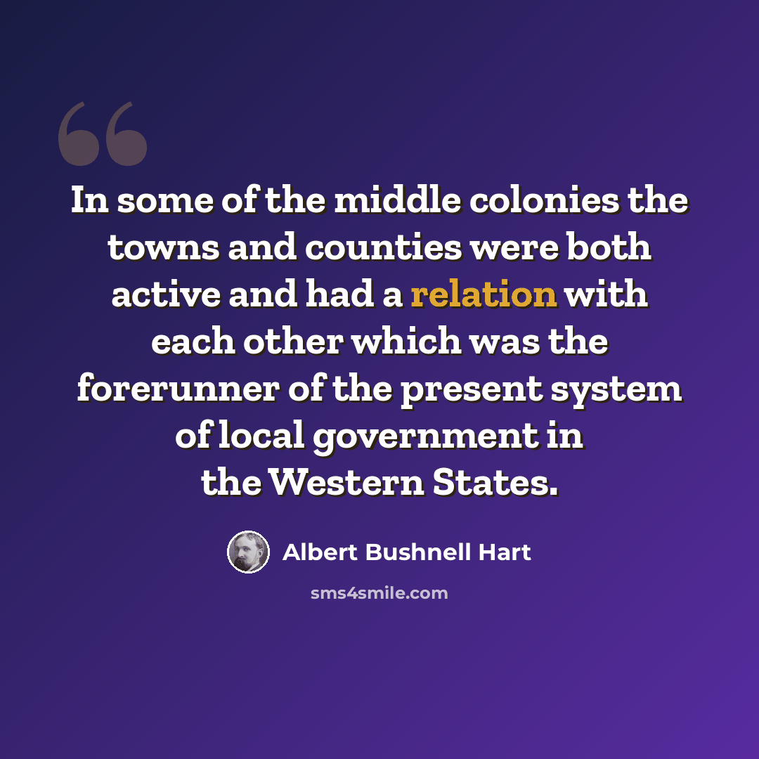 “In some of the middle colonies the towns and counties were both active and had a relation with each other which was the forerunner of the present system of local government in the Western States.” quote by Albert Bushnell Hart