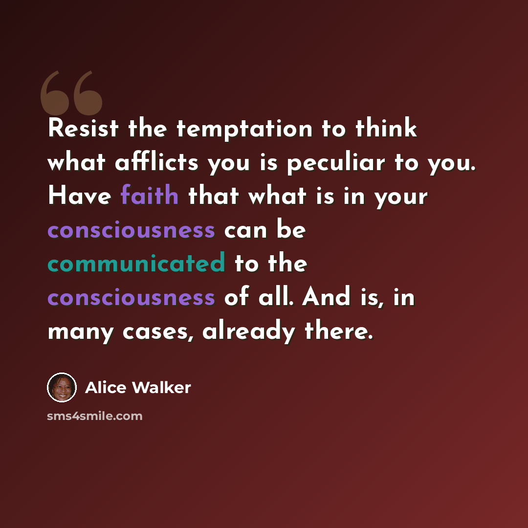 “Resist the temptation to think what afflicts you is peculiar to you. Have faith that what is in your consciousness can be communicated to the consciousness of all. And is, in many cases, already there.” quote by Alice Walker