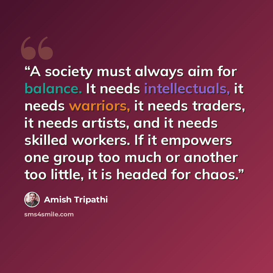“A society must always aim for balance. It needs intellectuals, it needs warriors, it needs traders, it needs artists, and it needs skilled workers. If it empowers one group too much or another too little, it is headed for chaos.” quote by Amish Tripathi