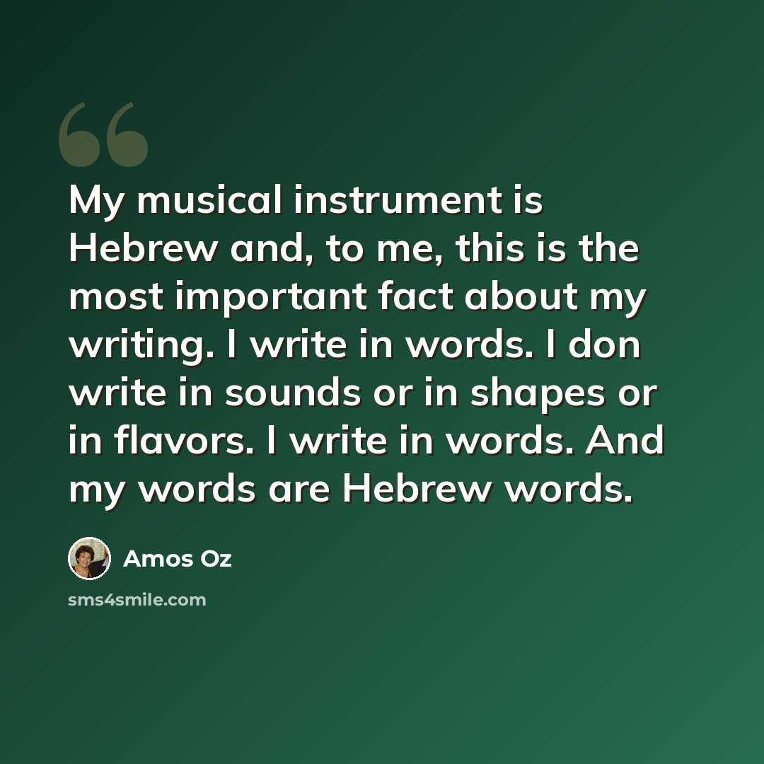 “My musical instrument is Hebrew and, to me, this is the most important fact about my writing. I write in words. I don write in sounds or in shapes or in flavors. I write in words. And my words are Hebrew words.” quote by Amos Oz