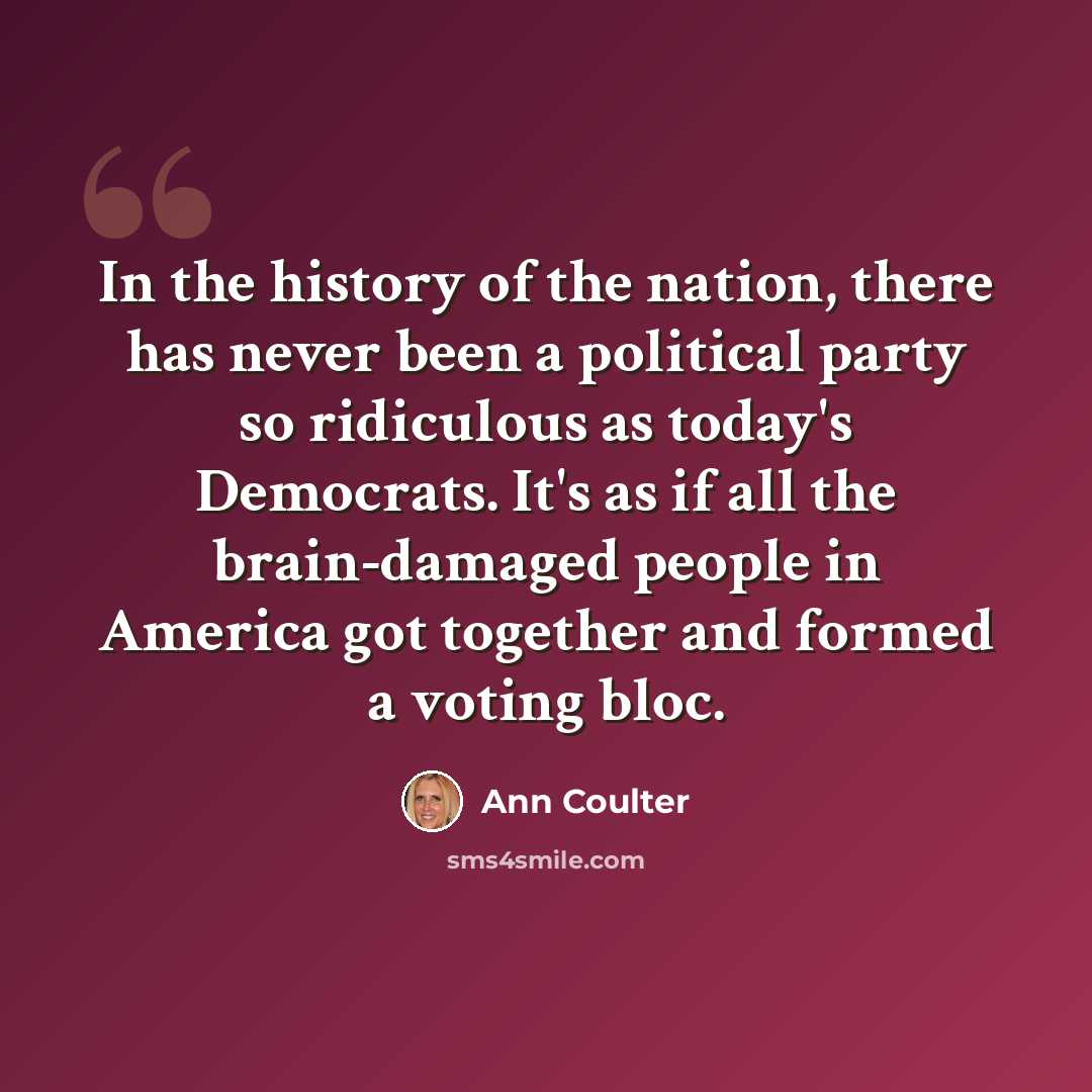 “In the history of the nation, there has never been a political party so ridiculous as today's Democrats. It's as if all the brain-damaged people in America got together and formed a voting bloc.” quote by Ann Coulter