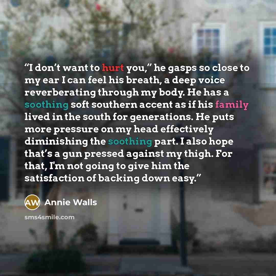 “I don’t want to hurt you,” he gasps so close to my ear I can feel his breath, a deep voice reverberating through my body. He has a soothing soft southern accent as if his family lived in the south for generations. He puts more pressure on my head effectively diminishing the soothing part. I also…” quote by Annie Walls