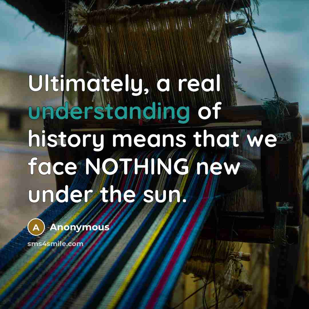 “Ultimately, a real understanding of history means that we face NOTHING new under the sun.” quote by Anonymous