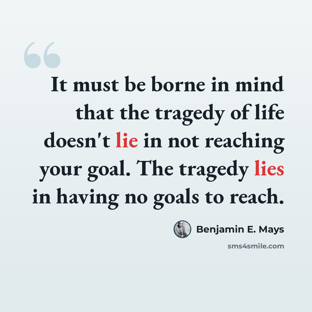 “It must be borne in mind that the tragedy of life doesn't lie in not reaching your goal. The tragedy lies in having no goals to reach.” quote by Benjamin E. Mays