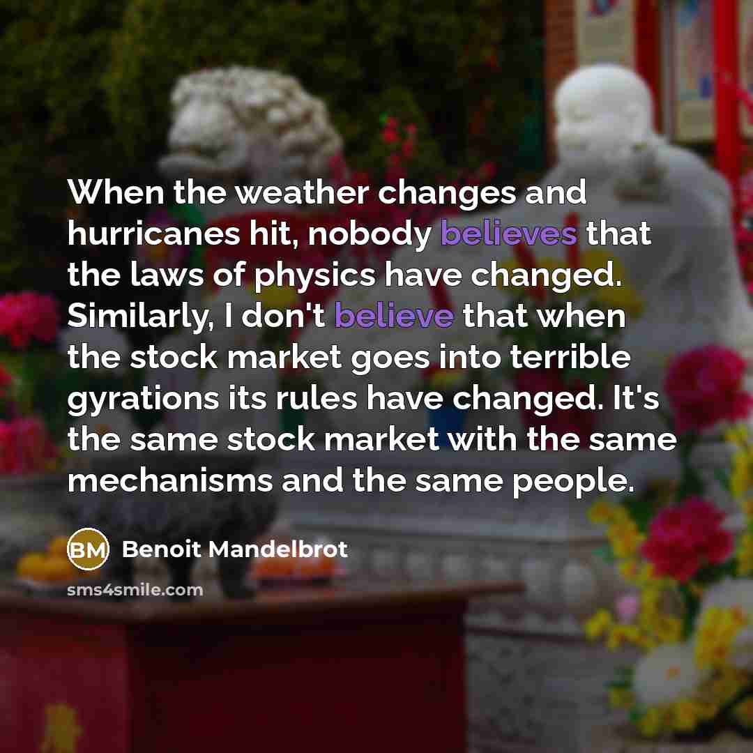 “When the weather changes and hurricanes hit, nobody believes that the laws of physics have changed. Similarly, I don't believe that when the stock market goes into terrible gyrations its rules have changed. It's the same stock market with the same mechanisms and the same people.” quote by Benoit Mandelbrot