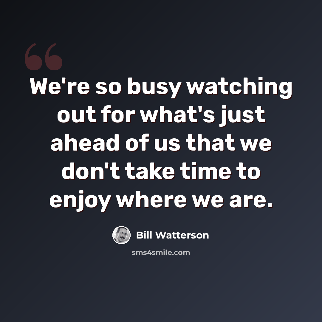 “We're so busy watching out for what's just ahead of us that we don't take time to enjoy where we are.” quote by Bill Watterson