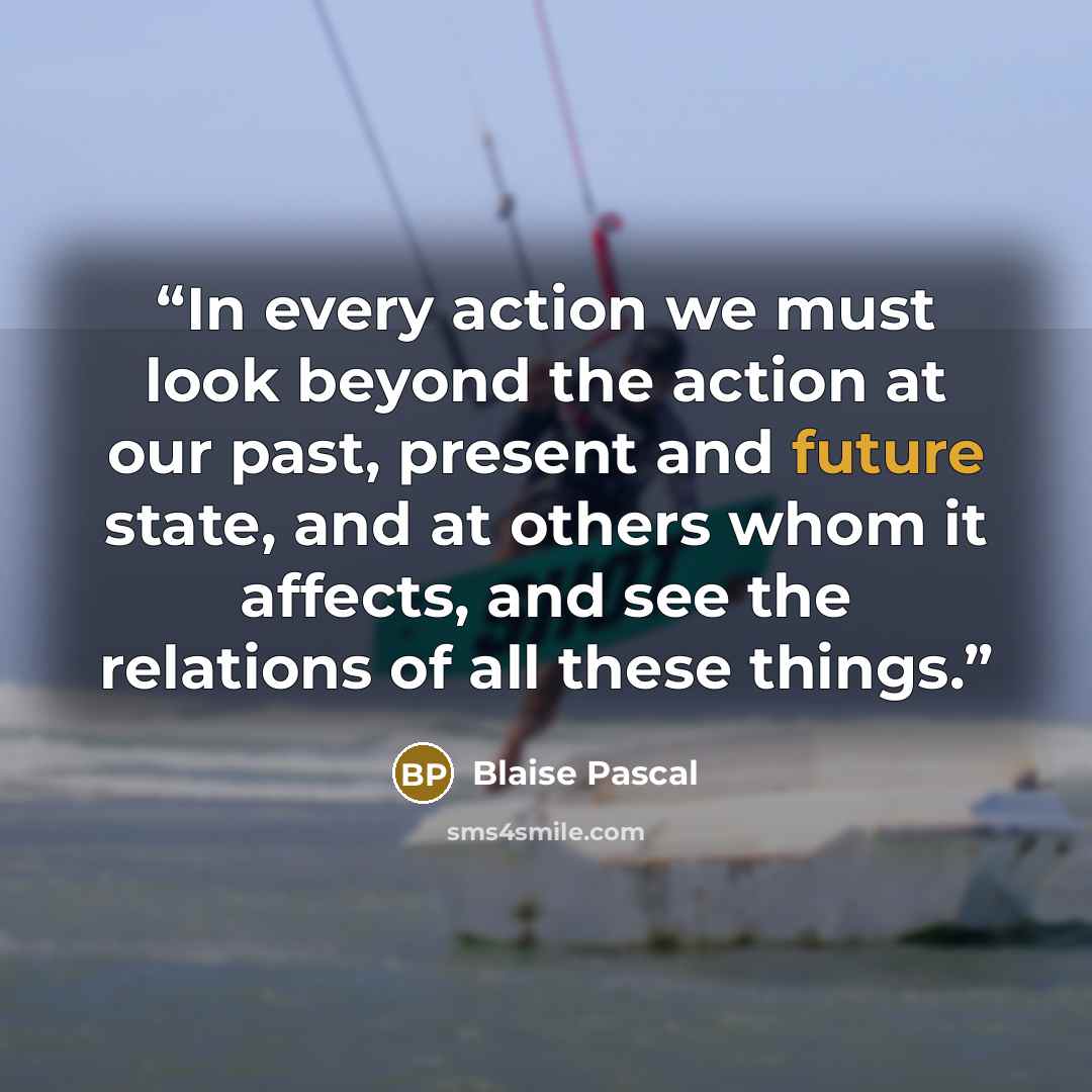 “In every action we must look beyond the action at our past, present and future state, and at others whom it affects, and see the relations of all these things.” quote by Blaise Pascal