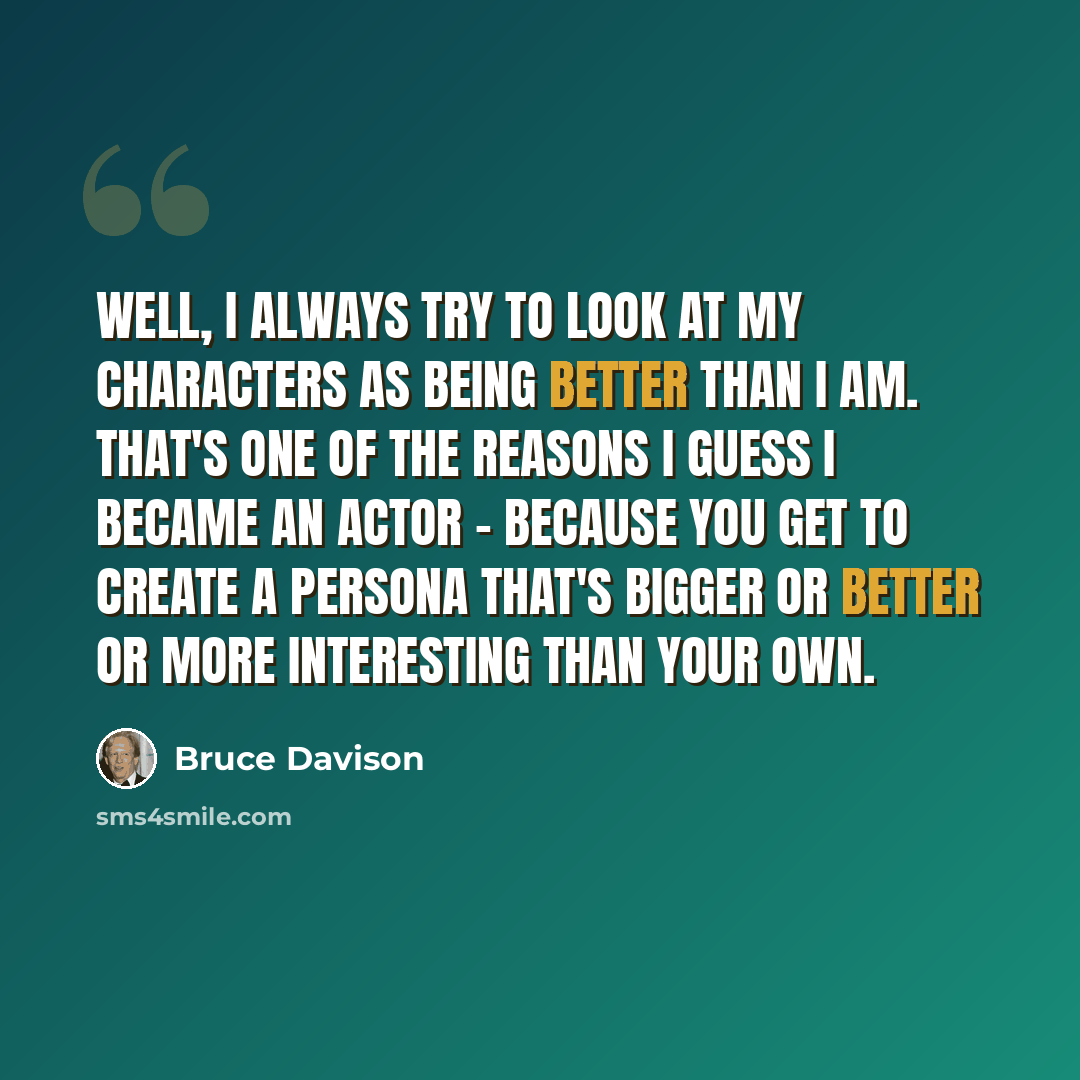 “Well, I always try to look at my characters as being better than I am. That's one of the reasons I guess I became an actor - because you get to create a persona that's bigger or better or more interesting than your own.” quote by Bruce Davison