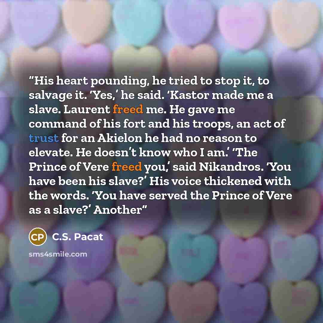 “His heart pounding, he tried to stop it, to salvage it. ‘Yes,’ he said. ‘Kastor made me a slave. Laurent freed me. He gave me command of his fort and his troops, an act of trust for an Akielon he had no reason to elevate. He doesn’t know who I am.’ ‘The Prince of Vere freed you,’ said Nikandros…” quote by C.S. Pacat