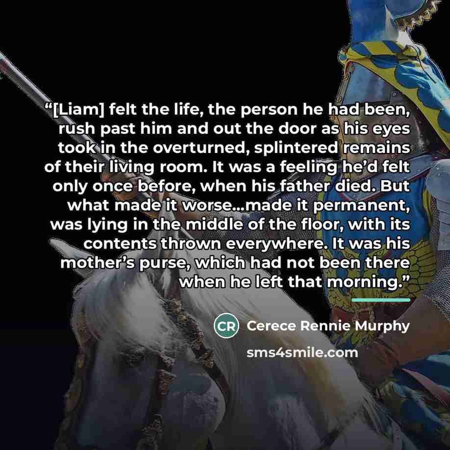“[Liam] felt the life, the person he had been, rush past him and out the door as his eyes took in the overturned, splintered remains of their living room. It was a feeling he’d felt only once before, when his father died. But what made it worse…made it permanent, was lying in the middle of the…” quote by Cerece Rennie Murphy