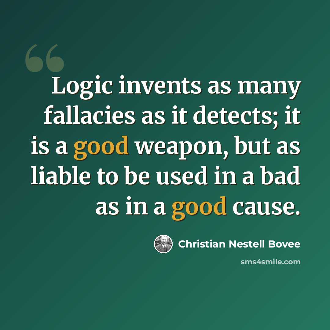 “Logic invents as many fallacies as it detects; it is a good weapon, but as liable to be used in a bad as in a good cause.” quote by Christian Nestell Bovee
