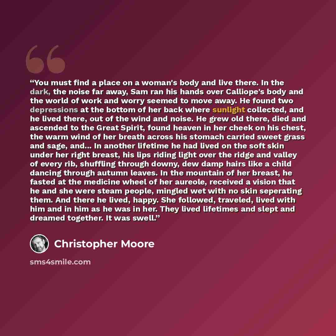 “You must find a place on a woman's body and live there. In the dark, the noise far away, Sam ran his hands over Calliope's body and the world of work and worry seemed to move away. He found two depressions at the bottom of her back where sunlight collected, and he lived there, out of the wind and…” quote by Christopher Moore
