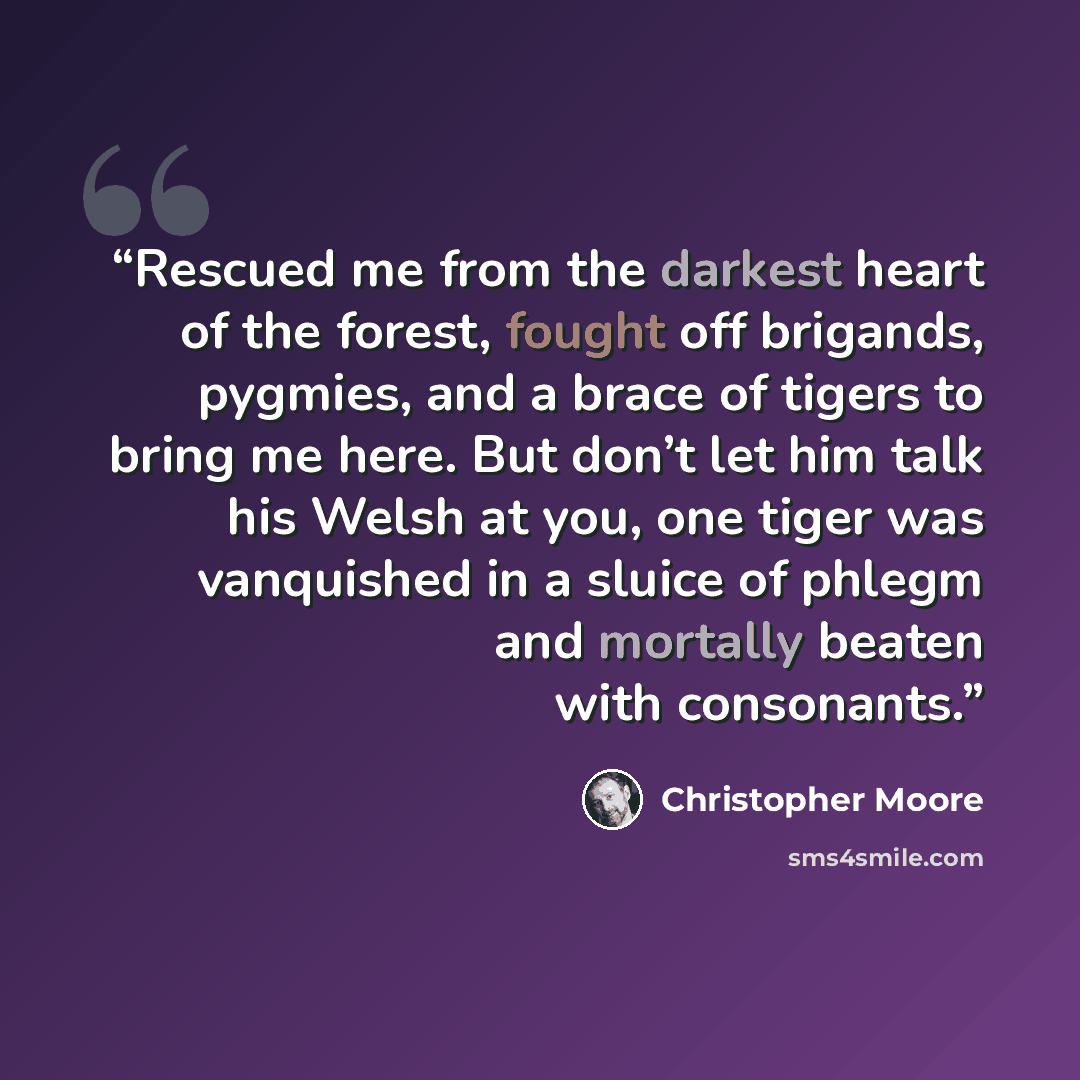 “Rescued me from the darkest heart of the forest, fought off brigands, pygmies, and a brace of tigers to bring me here. But don’t let him talk his Welsh at you, one tiger was vanquished in a sluice of phlegm and mortally beaten with consonants.” quote by Christopher Moore